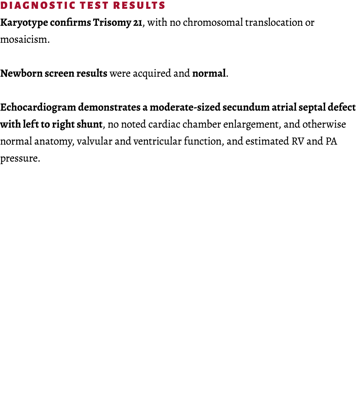 Diagnostic Test Results Karyotype confirms Trisomy 21, with no chromosomal translocation or mosaicism. Newborn screen...