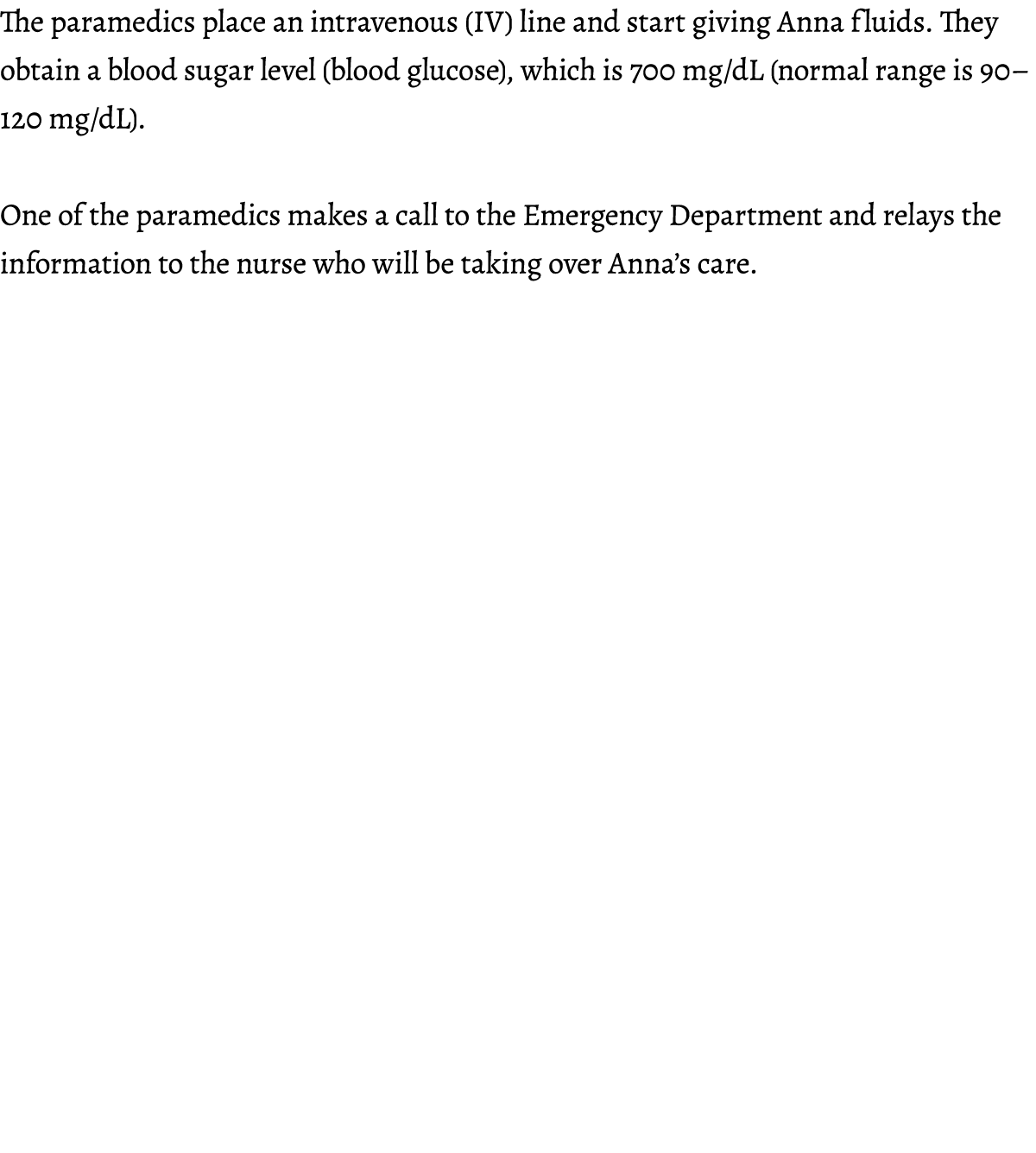 The paramedics place an intravenous (IV) line and start giving Anna fluids. They obtain a blood sugar level (blood gl...
