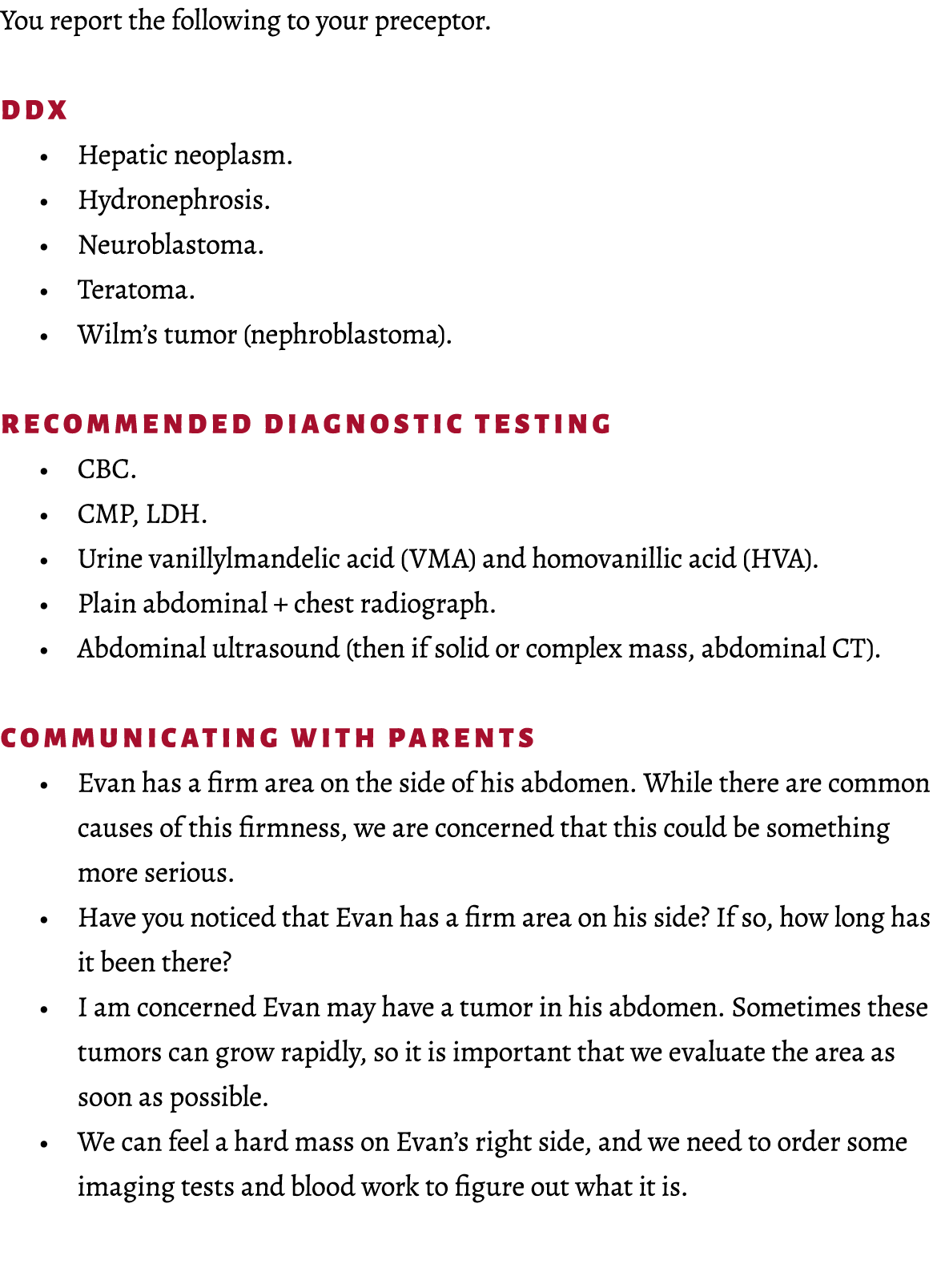 You report the following to your preceptor. DDx • Hepatic neoplasm. • Hydronephrosis. • Neuroblastoma. • Teratoma. • ...