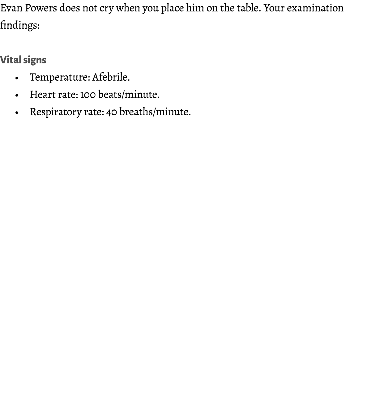 Evan Powers does not cry when you place him on the table. Your examination findings: Vital signs • Temperature: Afebr...