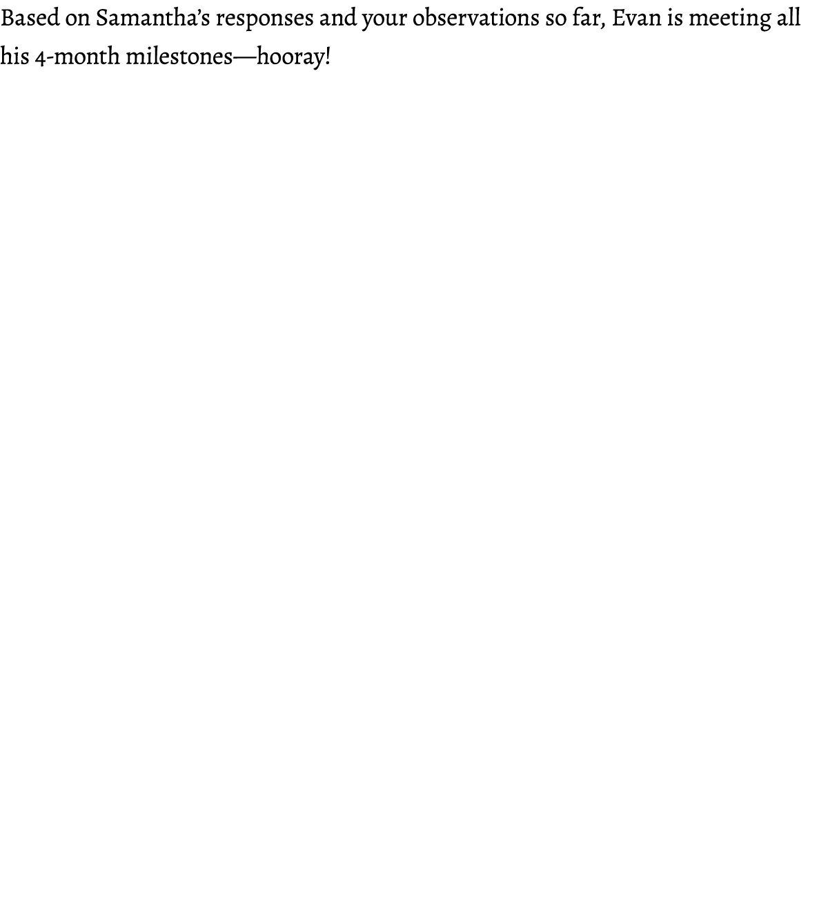 Based on Samantha’s responses and your observations so far, Evan is meeting all his 4 month milestones—hooray! 