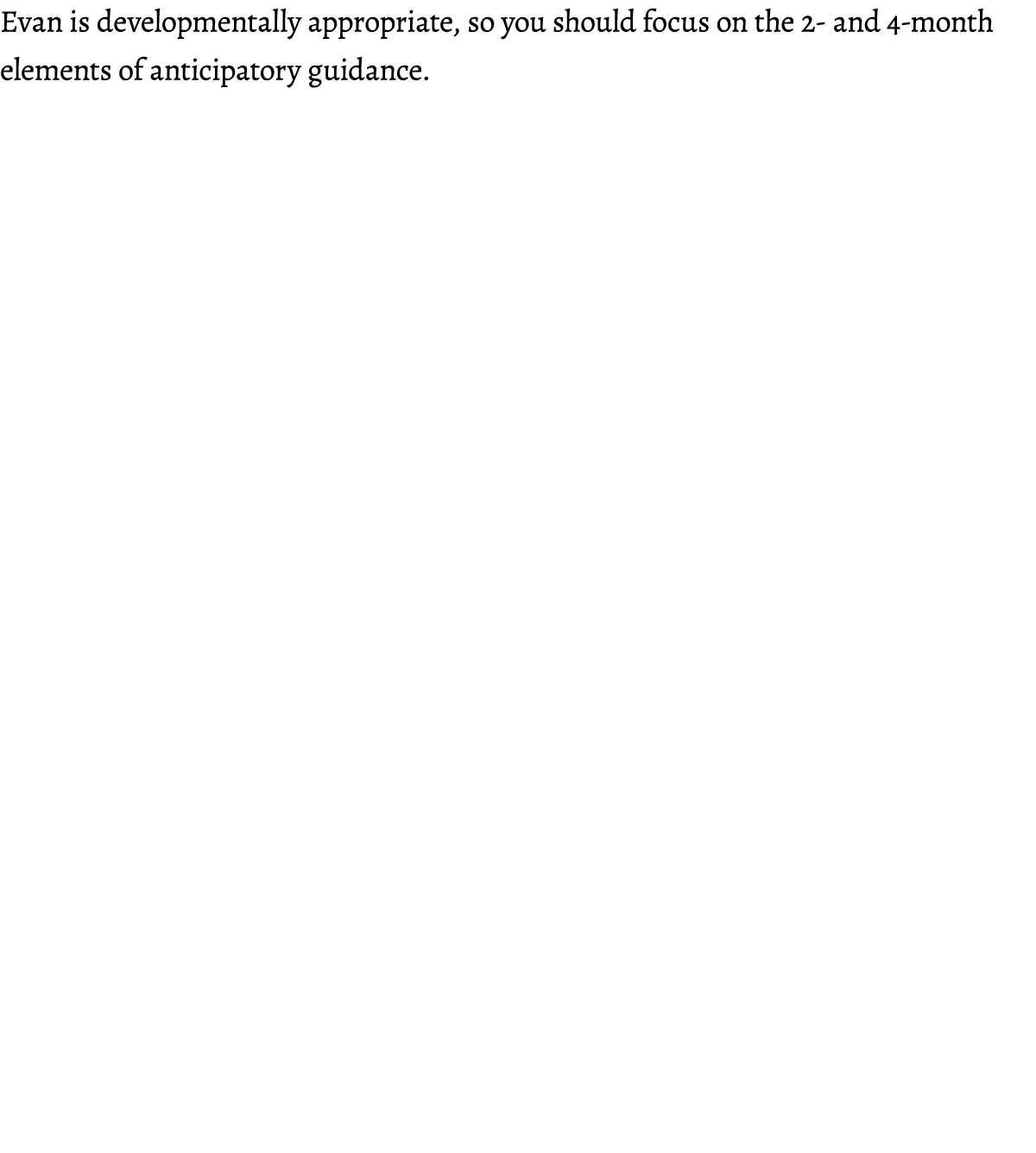 Evan is developmentally appropriate, so you should focus on the 2 and 4 month elements of anticipatory guidance. 