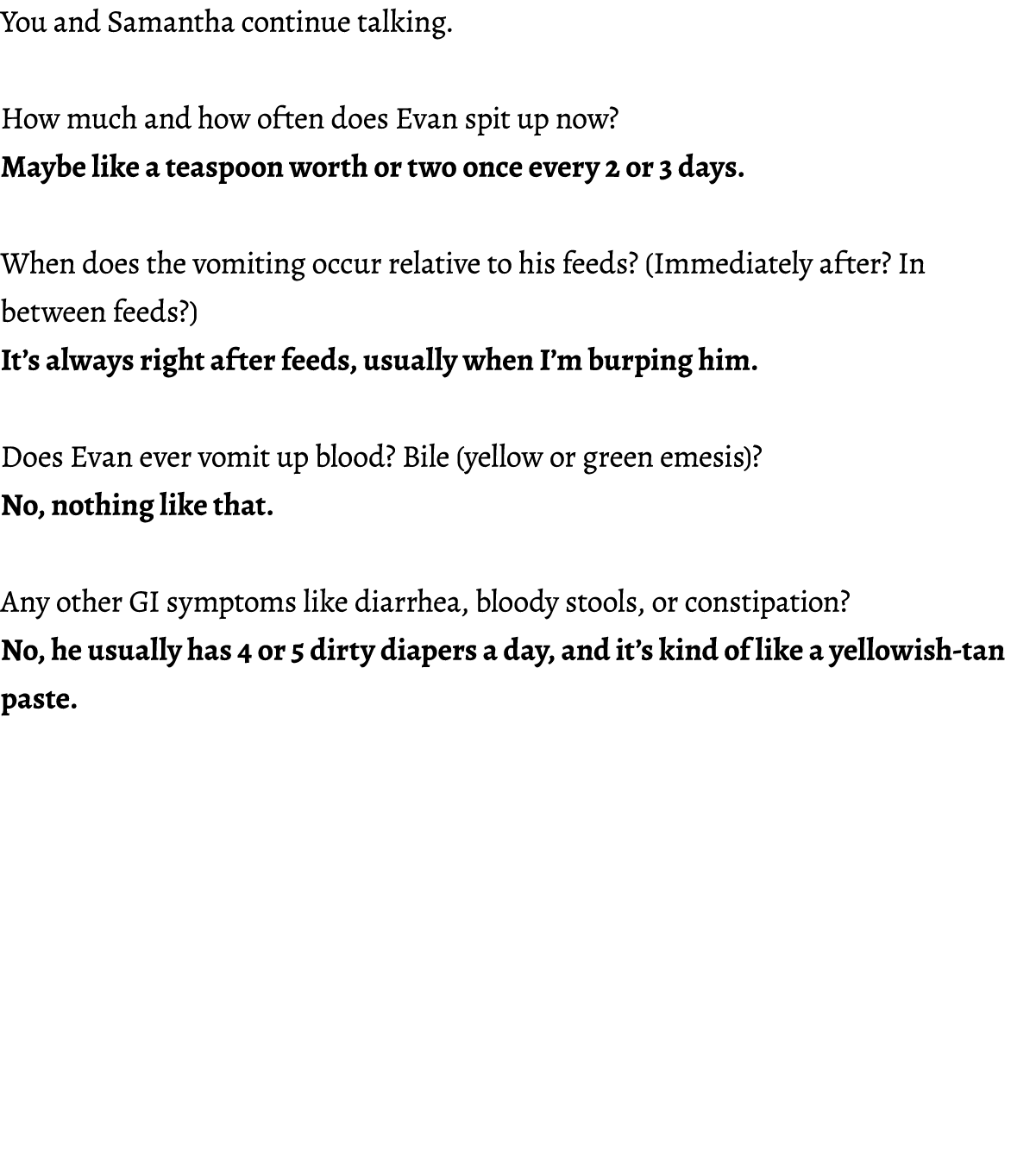 You and Samantha continue talking. How much and how often does Evan spit up now? Maybe like a teaspoon worth or two o...
