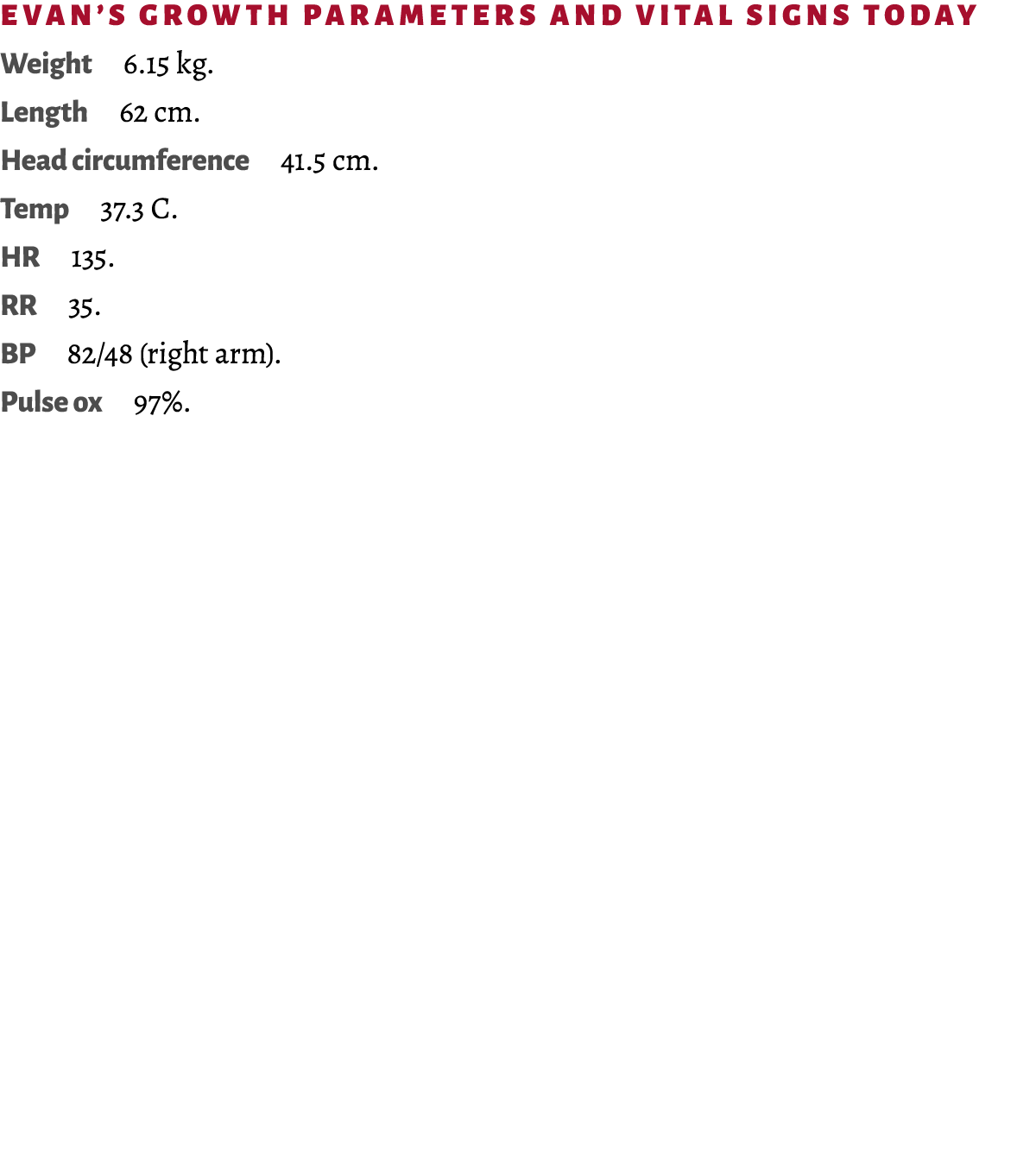 Evan’s growth parameters and vital signs today Weight 6.15 kg. Length 62 cm. Head circumference 41.5 cm. Temp 37.3 C....