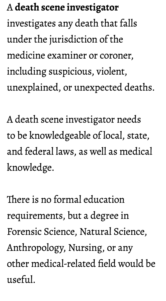 A death scene investigator investigates any death that falls under the jurisdiction of the medicine examiner or coron...