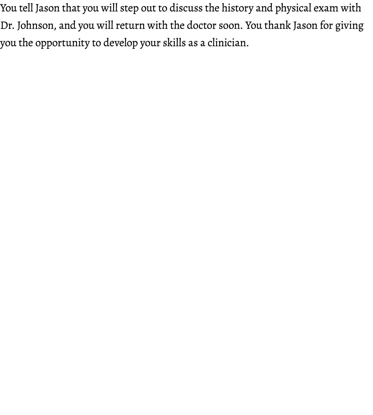 You tell Jason that you will step out to discuss the history and physical exam with Dr. Johnson, and you will return ...
