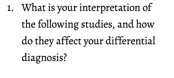 1. What is your interpretation of the following studies, and how do they affect your differential diagnosis?