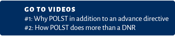 Go to VIDEOS #1: Why POLST in addition to an advance directive #2: How POLST does more than a DNR